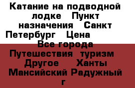 Катание на подводной лодке › Пункт назначения ­ Санкт-Петербург › Цена ­ 5 000 - Все города Путешествия, туризм » Другое   . Ханты-Мансийский,Радужный г.